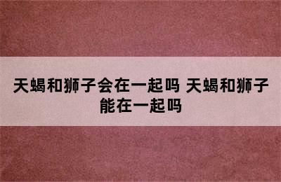 天蝎和狮子会在一起吗 天蝎和狮子能在一起吗